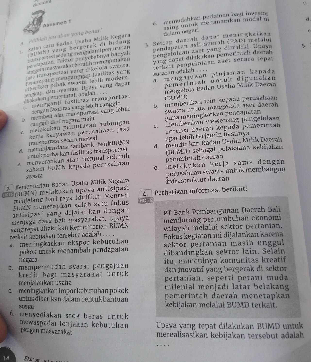 ekonomi.
c.
Asesmen 1
e. memudahkan perizinan bagi investor
asing untuk menanamkan modal di
d.
A. Pilihlah jawaban yang benar!
1. Salah satu Badan Usaha Milik Negara dalam negeri
e
(BUMN) yang bergerak di bidang 3. Setiap daerah dapat meningkatkan
pendapatan. Faktor penyebabnya banyak pendapatan asli daerah (PAD) melalui
transportasi sedang mengalami penurunan
anggota masyarakat beralih menggunakan pengelolaan aset yang dimiliki. Upaya
5.
jasa transportasi yang dikelola swasta. yang dapat dilakukan pemerintah daerah
Penumpang menganggap fasilitas yang terkait pengelolaan aset secara tepat
diberikan pihak swasta lebih modern, sasaran adalah . . . .
pemerintah untuk digunakan
lengkap, dan nyaman. Upaya yang dapat a. mengajukan pinjaman kepada
mengelola Badan Usaha Milik Daerah
dilakukan pemerintah adalah . . . .
a. mengganti fasilitas transportasi
(BUMD)
dengan fasilitas yang lebih canggih
swasta untuk mengelola aset daerah
b. membeli alat transportasi yang lebih b. memberikan izin kepada perusahaan
guna meningkatkan pendapatan
canggih dari negara maju
c. melakukan pemutusan hubungan c. memberikan wewenang pengelolaan
kerja karyawan perusahaan jasa
potensi daerah kepada pemerintah
transportasi secara massal
agar lebih terjamin hasilnya
d. meminjam danadari bank−bank BUMN d. mendirikan Badan Usaha Milik Daerah
untuk perbaikan fasilitas transportasi
e. menyerahkan atau menjual seluruh (BUMD) sebagai pelaksana kebijakan
saham BUMN kepada perusahaan pemerintah daerah
e. melakukan kerja sama dengan
swasta
perusahaan swasta untuk membangun
2. Kementerian Badan Usaha Milik Negara
infrastruktur daerah
MN) melakukan upaya antisipasi
menjelang hari raya Idulfitri. Menteri 4. Perhatikan informasi berikut!
BUMN menetapkan salah satu fokus HOTS
antisipasi yang dijalankan dengan
PT Bank Pembangunan Daerah Bali
menjaga daya beli masyarakat. Upaya
mendorong pertumbuhan ekonomi
yang tepat dilakukan Kementerian BUMN
wilayah melalui sektor pertanian.
terkait kebijakan tersebut adalah . . . .
Fokus kegiatan ini dijalankan karena
a. meningkatkan ekspor kebutuhan
sektor pertanian masih unggul 
pokok untuk menambah pendapatan
dibandingkan sektor lain. Selain
negara itu, munculnya komunitas kreatif
b. mempermudah syarat pengajuan
dan inovatif yang bergerak di sektor
kredit bagi masyarakat untuk
pertanian, seperti petani muda
menjalankan usaha
c. meningkatkan impor kebutuhan pokok
milenial menjadi latar belakang
untuk diberikan dalam bentuk bantuan
pemerintah daerah menetapkan
sosial kebijakan melalui BUMD terkait.
d. menyediakan stok beras untuk
mewaspadai lonjakan kebutuhan Upaya yang tepat dilakukan BUMD untuk
pangan masyarakat
merealisasikan kebijakan tersebut adalah
..
14 Ekonomi