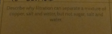 Describe why filtration can separate a mixture of 
copper, sait and water, but not sugar, salt and 
water.