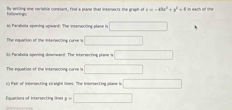 By setting one variable constant, find a plane that intersects the graph of z=-49x^2+y^2+6 in each of the 
followings: 
a) Parabola opening upward: The intersecting plane is^ □ □ □ =□°
The equation of the intersecting curve is 
b) Parabola opening downward: The intersecting plane is □ 
The equation of the intersecting curve is frac  □ 
c) Pair of intersecting straight lines: The intersecting plane is 
Equations of intersecting lines y=□