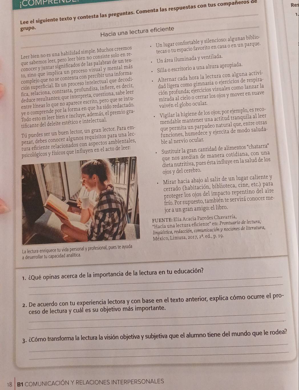 COMPRENE
Lee el siguiente texto y contesta las preguntas. Comenta las respuestas con tus compañeros de
Res
1.
grupo.
Hacia una lectura eficiente
Leer bien no es una habilidad simple. Muchos creemos Un lugar confortable y silencioso: algunas biblio-
que sabemos leer, pero leer bien no consiste solo en re- tecas o tu espacio favorito en casa o en un parque.
conocer y juntar significados de las palabras de un tex- Un área iluminada y ventilada.
to, sino que implica un proceso visual y mental más
complejo que no se contenta con percibir una informa- Silla o escritorio a una altura apropiada.
ción superficial. Es un proceso intelectual que decodi- Alternar cada hora la lectura con alguna activi-
fica, relaciona, contrasta, profundiza, infiere, es decir, dad ligera como gimnasia o ejercicios de respira-
deduce resultantes; que interpreta, cuestiona, sabe leer ción profunda; ejercicios visuales como lanzar la
entre líneas lo que no aparece escrito, pero que se intu- mirada al cielo o cerrar los ojos y mover en suave
ye o comprende por la forma en que ha sido redactado. vaivén el globo ocular.
Todo esto es leer bien e incluye, además, el premio gra-
tificante del deleite estético e intelectual. Vigilar la higiene de los ojos; por ejemplo, es reco-
mendable mantener una actitud tranquila al leer
Tú puedes ser un buen lector, un gran lector. Para em- que permita un parpadeo natural que, entre otras
pezar, debes conocer algunos requisitos para una lec- funciones, humedece y ejercita de modo saluda-
tura eficiente relacionados con aspectos ambientales, ble al nervio ocular.
Sustituir la gran cantidad de alimentos “chatarra”
cos y físicos que influyen en el acto de leer:
que nos asedian de manera cotidiana, con una
dieta nutritiva, pues ésta influye en la salud de los
ojos y del cerebro.
Mirar hacia abajo al salir de un lugar caliente y
cerrado (habitación, biblioteca, cine, etc.) para
proteger los ojos del impacto repentino del aire
frío. Por supuesto, también te servirá conocer me-
jor a un gran amigo: el libro.
FUENTE: Elia Acacia Paredes Chavarría,
“Hacia una lectura eficiente' en: Prontuario de lectura,
lingüística, redacción, comunicación y nociones de literatura,
México, Limusa, 2017.2^a. ed., p.19
La lectura enriquece tu vida personal y profesional, pues te ayuda
a desarrollar tu capacidad analítica.
_
_
1. ¿Qué opinas acerca de la importancia de la lectura en tu educación?
2. De acuerdo con tu experiencia lectora y con base en el texto anterior, explica cómo ocurre el pro-
_ceso de lectura y cuál es su objetivo más importante.
_
_
3. ¿Cómo transforma la lectura la visión objetiva y subjetiva que el alumno tiene del mundo que le rodea?
_
18 B1 COMUNICACIÓN Y RELACIONES INTERPERSONALES