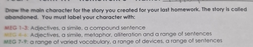 Draw the main character for the story you created for your last homework. The story is called 
abandoned. You must label your character with: 
MEG 1-3: Adjectives, a simile, a compound sentence 
MEG 4-6: Adjectives, a simile, metaphor, alliteration and a range of sentences 
MEG 7-9: a range of varied vocabulary, a range of devices, a range of sentences