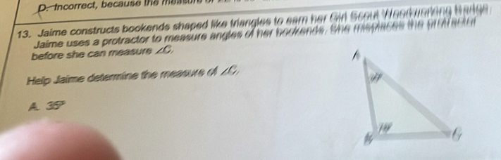 Incorrect, because the meas
13. Jaime constructs bookends shaped like triangles to eam her Gin Scout Ween
Jaime uses a protractor to measure angles of her bookends, the mepmeee 
before she can measure ∠ C. 
Help Jaime determine the measure ( ZC
A 35°