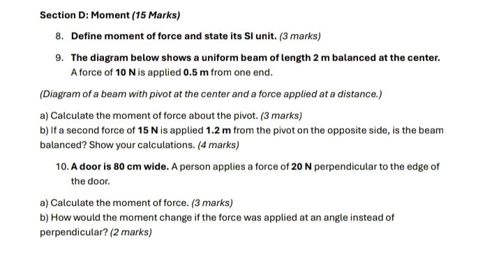 Moment (15 Marks) 
8. Define moment of force and state its SI unit. (3 marks) 
9. The diagram below shows a uniform beam of length 2 m balanced at the center. 
A force of 10 N is applied 0.5 m from one end. 
(Diagram of a beam with pivot at the center and a force applied at a distance.) 
a) Calculate the moment of force about the pivot. (3 marks) 
b) If a second force of 15 N is applied 1.2 m from the pivot on the opposite side, is the beam 
balanced? Show your calculations. (4 marks) 
10. A door is 80 cm wide. A person applies a force of 20 N perpendicular to the edge of 
the door. 
a) Calculate the moment of force. (3 marks) 
b) How would the moment change if the force was applied at an angle instead of 
perpendicular? (2 marks)