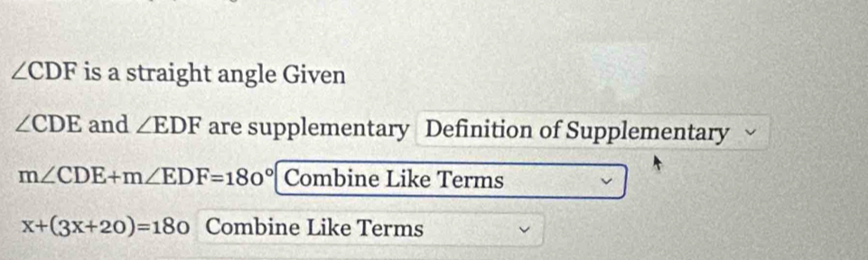 ∠ CDF is a straight angle Given
∠ CDE and ∠ EDF are supplementary Definition of Supplementary
m∠ CDE+m∠ EDF=180° Combine Like Terms
x+(3x+20)=180 Combine Like Terms