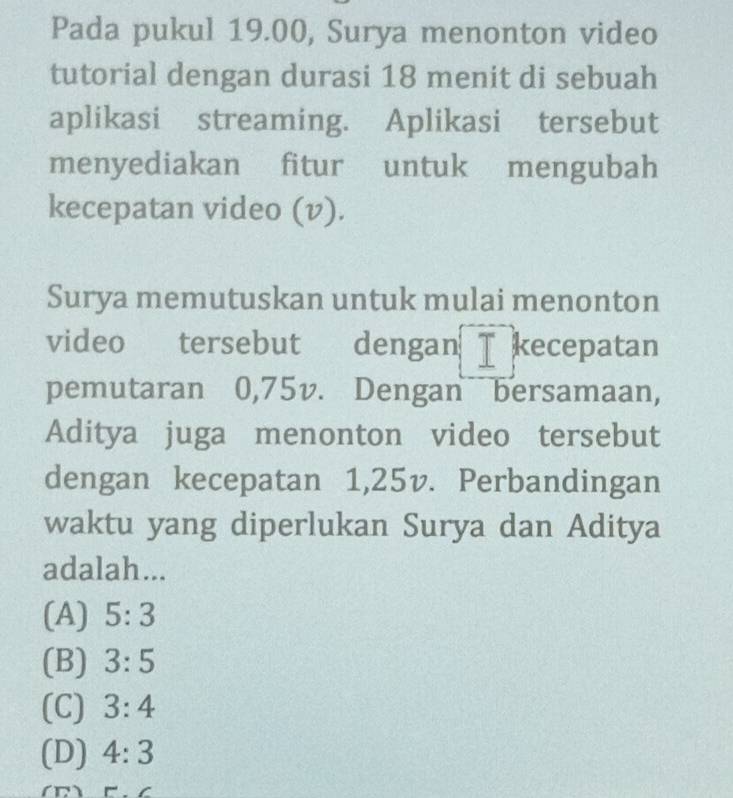 Pada pukul 19.00, Surya menonton video
tutorial dengan durasi 18 menit di sebuah
aplikasi streaming. Aplikasi tersebut
menyediakan fitur untuk mengubah
kecepatan video (v).
Surya memutuskan untuk mulai menonton
video tersebut dengan I kecepatan
pemutaran 0,75v. Dengan bersamaan,
Aditya juga menonton video tersebut
dengan kecepatan 1,25v. Perbandingan
waktu yang diperlukan Surya dan Aditya
adalah...
(A) 5:3
(B) 3:5
(C) 3:4
(D) 4:3