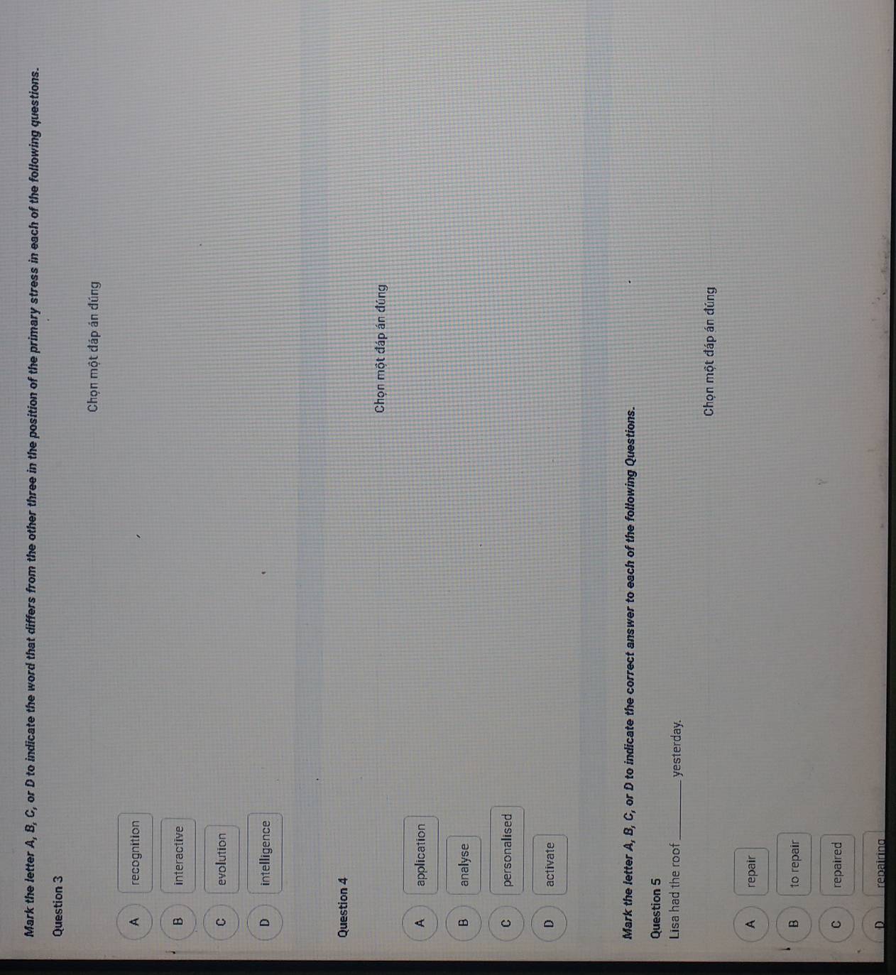 Mark the letter A, B, C, or D to indicate the word that differs from the other three in the position of the primary stress in each of the following questions.
Question 3
Chọn một đáp án đúng
A recognition
B interactive
C evolution
D intelligence
Question 4
Chọn một đáp án đúng
A application
B analyse
C personalised
D activate
Mark the letter A, B, C, or D to indicate the correct answer to each of the following Questions.
Question 5
Lisa had the roof _yesterday.
Chọn một đáp án đúng
A repair
B to repair
C repaired
D repairing