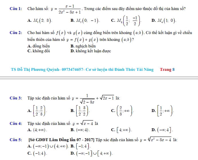 Cho hàm số: y= (x-1)/2x^2-3x+1 . Trong các điểm sau đây điểm nào thuộc đồ thị của hàm số?
A. M_1(2;3). B. M_2(0;-1). C. M_s( 1/2 ; (-1)/2 ). D. M_4(1;0).
Câu 2: Cho hai hàm số f(x) và g(x) cùng đồng biến trên khoảng (a;b). Có thể kết luận gì về chiều
biến thiên của hàm số y=f(x)+g(x) trên khoảng (a;b) ?
A. đồng biến B. nghịch biến
C. không đổi D. không kết luận được
TS Đỗ Thị Phương Quỳnh- 0973474657- Cơ sở luyện thi Đánh Thức Tài Năng Trang 8
Câu 3: Tập xác định của hàm số y= 1/sqrt(2-3x) +sqrt(2x-1) là:
A. [ 1/2 ; 2/3 ). B. [ 1/2 ; 3/2 ). C. ( 2/3 ;+∈fty ). D. [ 1/2 ;+∈fty ).
Câu 4: Tập xác định của hàm số y=sqrt(x-4) là
A. (4;+∈fty ). B. (-∈fty ;4). C. [4;+∈fty ). D. (-∈fty ;4].
Câu 5: [Sở GDĐT Lâm Đồng lần 07 - 2017] Tập xác định của hàm số y=sqrt[4](x^2-3x-4) là:
A. (-∈fty ;-1)∪ (4;+∈fty ). B. [-1;4].
C. (-1;4). D. (-∈fty ;-1]∪ [4;+∈fty ).