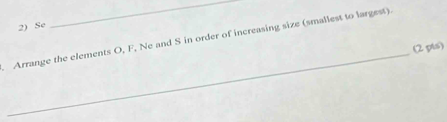 Se 
_ 
_ 
Arrange the elements O, F, Ne and S in order of increasing size (smallest to largest). 
(2 pts)