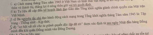 ς Cách mang tháng Tám năm 1945 ở Việt Nam có hình thái vận động lử kết lộ 
thôn và thành thị, thắng lợi ở nông thôn giữ vai trò quyết định. 
S b) Tư liệu đề cập đến kế hoạch lãnh đạo toàn dân Tổng khởi nghĩa giành chính quyền của Mặt trận 
Việt Minh. 
c) Ba nguyên tắc chỉ đạo hành động cách mạng trong Tổng khởi nghĩa tháng Tám năm 1945 là: Tập 
trung - Thống nhất - Kịp thời. 
S d) "cợ hội rất tốt cho ta giành quyền độc lập đã tới" được xác định từ sau ngày Nhật đầu hàng Đồng 
minh đến khi quân Đồng minh vào Đông Dương. 
t l iêu s a u vững chắc sự tồn tai