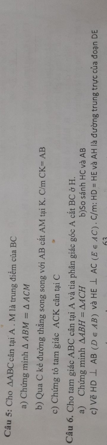 Cho △ ABC cân tại A. M là trung điểm của BC
a) Chứng minh △ ABM=△ ACM
b) Qua C kẻ đường thẳng song song với AB cắt AM tại K. C/m CK=AB
c) Chứng tỏ tam giác ACK cân tại C
Câu 6. Cho tam giác ABC cân tại A và tia phân giác góc A cắt BC ở H. 
a) Chứng minh △ ABH=△ ACH b)So sánh HC và AB
c) Vẽ HD⊥ AB(D∈ AB) và HE⊥ AC(E∈ AC). C/m: HD=HE và AH là đường trung trực của đoạn DE 
63