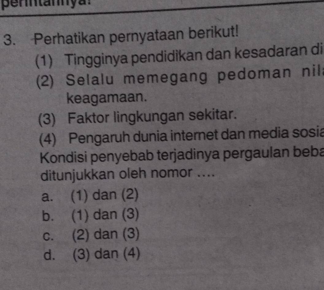 perntannya:
3. Perhatikan pernyataan berikut!
(1) Tingginya pendidikan dan kesadaran di
(2) Selalu memegang pedoman nil
keagamaan.
(3) Faktor lingkungan sekitar.
(4) Pengaruh dunia internet dan media sosia
Kondisi penyebab terjadinya pergaulan beba
ditunjukkan oleh nomor ....
a. (1) dan (2)
b. (1) dan (3)
c. (2) dan (3)
d. (3) dan (4)