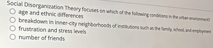 Social Disorganization Theory focuses on which of the following conditions in the urban environment?
age and ethnic differences
breakdown in inner-city neighborhoods of institutions such as the family, school, and employment
frustration and stress levels
number of friends