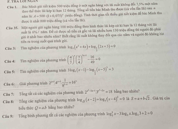 F, TRA LOI NGAN
Câu 1. Bác Minh gửi tiết kiệm 500 triệu đồng ở một ngân hàng với lãi suất không đổi 7,5% một năm
theo thể thức lãi kép kì hạn 12 tháng. Tổng số tiền bác Minh thu được (cả vốn lẫn lãi) sau n
năm là: A=500· (1+0,075)^circ  (triệu đồng). Tinh thời gian tối thiểu gửi tiết kiệm để bác Minh thu
được ít nhất 800 triệu đồng (cả vốn lẫn lãi).
Câu 35. Một người gửi ngân hàng 100 triệu đồng theo hình thức lãi kép có kì hạn là 12 tháng với lãi
suất là 6%/ năm. Để có được số tiền cả gốc và lãi nhiều hơn 130 triệu đồng thì người đó phải
gửi ít nhất bao nhiêu năm? Biết rằng lãi suất không thay đổi qua các năm và người đó không rút
tiền ra trong suốt quá trình gửi.
Câu 3: Tìm nghiệm của phương trình log _3(x^2+4x)+log _ 1/3 (2x+3)=0
Câu 4: Tìm nghiệm của phương trình ( 4/7 )^x( 7/4 )^3x+1- 16/49 =0
Câu 5: Tìm nghiệm của phương trình 3log _3(x-1)-log _ 1/3 (x-5)^3=3
Câu 6: Giải phương trình 2^(x+1)· 4^(x-1)·  1/8^(1-x) =16^x
Câu 7: Tổng tất cả các nghiệm của phương trình 2^(x^2)-2x-1.3^(x^2)-2x=18 bằng bao nhiêu?
Câu 8: Tổng các nghiệm của phương trình log _sqrt(3)(x-2)+log _3(x-4)^2=0 là S=a+bsqrt(2). Giá trị của
biểu thức Q=ab bằng bao nhiêu?
Câu 9: Tổng bình phương tất cả các nghiệm của phương trình log _2^(2x-3log _3)x.log _23+2=0