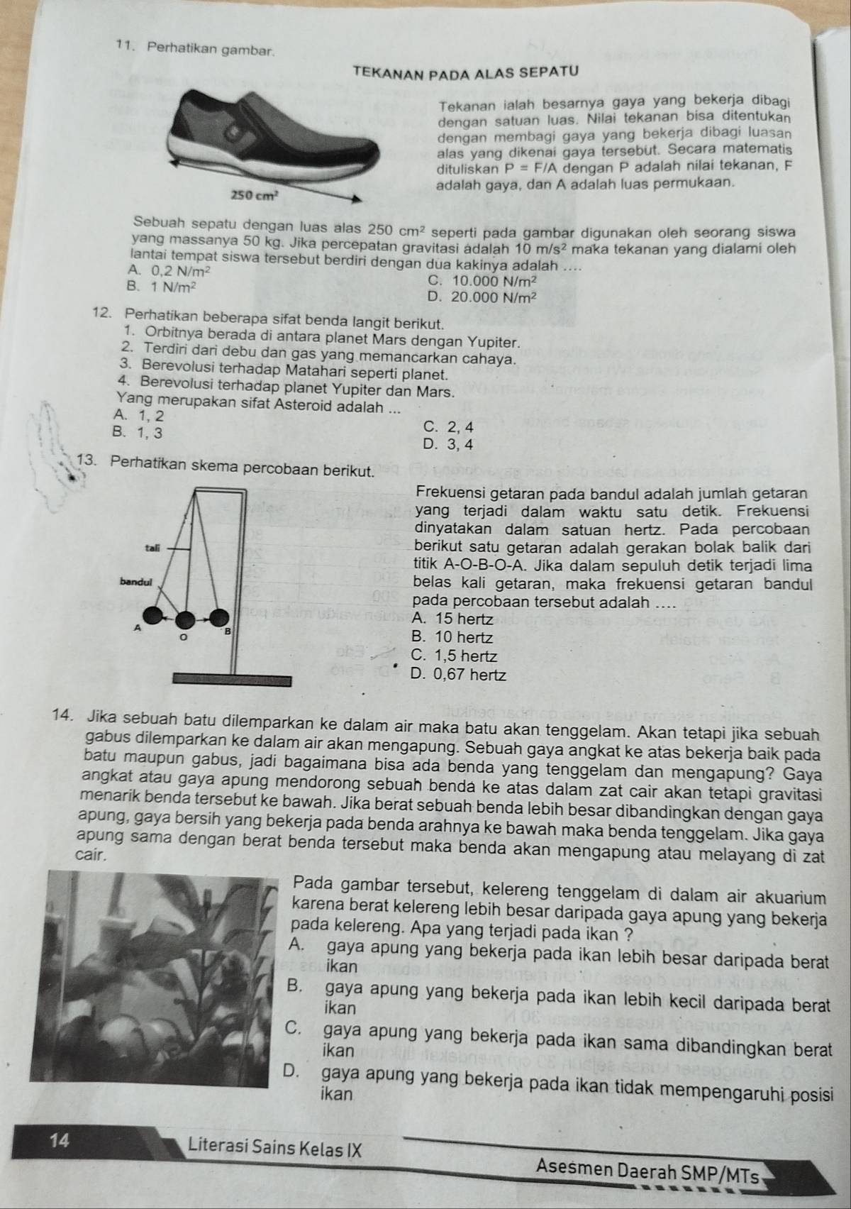 Perhatikan gambar.
TEKANAN PADA ALAS SEPATU
Tekanan ialah besarnya gaya yang bekerja dibai
dengan satuan luas. Nilai tekanan bisa ditentukan
dengan membagi gaya yang bekerja dibagi luasan
alas yang dikenai gaya tersebut. Secara matematis
dituliskan P= F/A dengan P adalah nilai tekanan, F
adalah gaya, dan A adalah luas permukaan.
Sebuah sepatu dengan luas alas 250cm^2 seperti pada gambar digunakan oleh seorang siswa
yang massanya 50 kg. Jika percepatan gravitasi adalah 10m/s^2 maka tekanan yang dialami oleh
lantai tempat siswa tersebut berdiri dengan dua kakinya adalah ....
A. 0,2N/m^2
C. 10.000N/m^2
B. 1N/m^2 D. 20.000N/m^2
12. Perhatikan beberapa sifat benda langit berikut.
1. Orbitnya berada di antara planet Mars dengan Yupiter.
2. Terdiri dari debu dan gas yang memancarkan cahaya.
3. Berevolusi terhadap Matahari seperti planet.
4. Berevolusi terhadap planet Yupiter dan Mars.
Yang merupakan sifat Asteroid adalah ...
A. 1, 2
B. 1, 3
C. 2, 4
D. 3, 4
13. Perhatikan skema percobaan berikut.
Frekuensi getaran pada bandul adalah jumlah getaran
yang terjadi dalam waktu satu detik. Frekuensi
dinyatakan dalam satuan hertz. Pada percobaan
tali berikut satu getaran adalah gerakan bolak balik dari
titik . A-O-B- -O-A. Jika dalam sepuluh detik terjadi lima
bandul belas kali getaran, maka frekuensi getaran bandul
pada percobaan tersebut adalah ....
A. 15 hertz
A B. 10 hertz
0 B
C. 1,5 hertz
D. 0,67 hertz
14. Jika sebuah batu dilemparkan ke dalam air maka batu akan tenggelam. Akan tetapi jika sebuah
gabus dilemparkan ke dalam air akan mengapung. Sebuah gaya angkat ke atas bekerja baik pada
batu maupun gabus, jadi bagaimana bisa ada benda yang tenggelam dan mengapung? Gaya
angkat atau gaya apung mendorong sebuah bendá ke atas dalam zat cair akan tetapi gravitasi
menarik benda tersebut ke bawah. Jika berat sebuah benda lebih besar dibandingkan dengan gaya
apung, gaya bersih yang bekerja pada benda arahnya ke bawah maka benda tenggelam. Jika gaya
apung sama dengan berat benda tersebut maka benda akan mengapung atau melayang di zat
cair.
Pada gambar tersebut, kelereng tenggelam di dalam air akuarium
karena berat kelereng lebih besar daripada gaya apung yang bekerja
pada kelereng. Apa yang terjadi pada ikan ?
A. gaya apung yang bekerja pada ikan lebih besar daripada berat
ikan
B. gaya apung yang bekerja pada ikan lebih kecil daripada berat
ikan
C. gaya apung yang bekerja pada ikan sama dibandingkan berat
ikan
. gaya apung yang bekerja pada ikan tidak mempengaruhi posisi
ikan
14 Literasi Sains Kelas IX Asesmen Daerah SMP/MTs