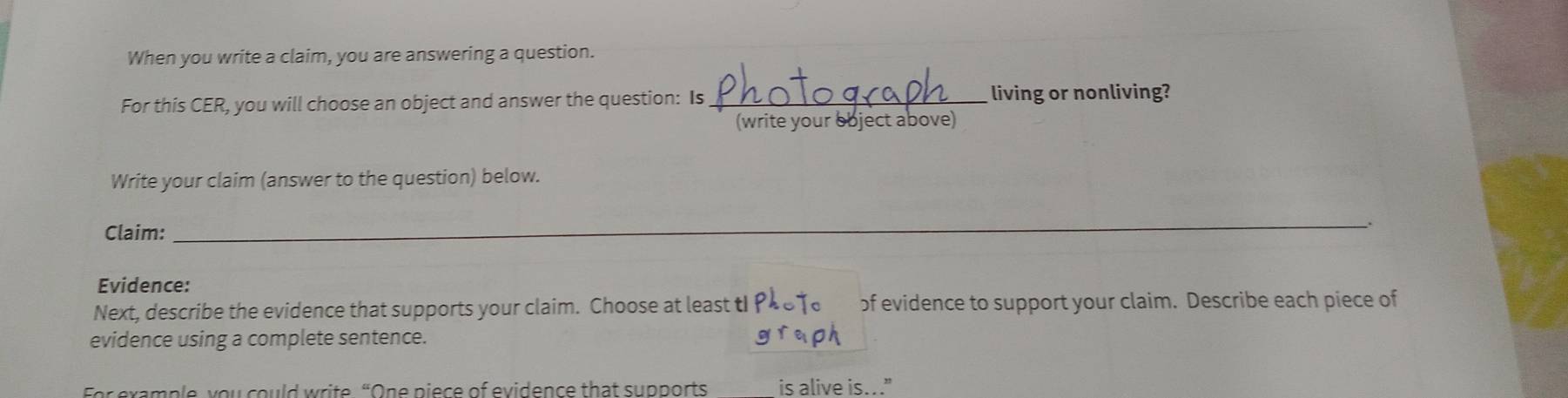 When you write a claim, you are answering a question. 
For this CER, you will choose an object and answer the question: Is_ living or nonliving? 
(write your object above) 
Write your claim (answer to the question) below. 
Claim: 
_. 
Evidence: 
Next, describe the evidence that supports your claim. Choose at least tI of evidence to support your claim. Describe each piece of 
evidence using a complete sentence. 
For example, you could write “One piece of evidence that supports is alive is..."