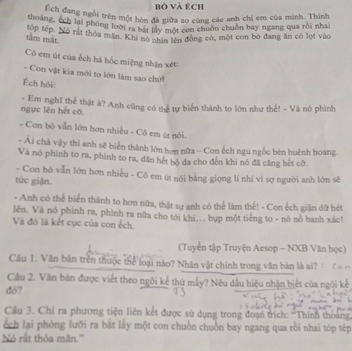 bò và Éch
Ếch đang ngôi trên một hòn đá giữa ao cùng các anh chị em của mình. Thinh
thoảng, ếch lại phóng lưỡi ra bắt lấy một con chuồn chuồn bay ngang qua rồi nhai
tóp tép. Nó rất thỏa mãn. Khi nó nhìn lên đồng cỏ, một con bò đang ăn cỏ lọt vào
tầm mắt.
Cô em út của ếch há hốc miệng nhận xét:
- Con vật kia mới to lớn làm sao chứi
Ếch hỏi:
- Em nghĩ thể thật ả? Anh cũng có thể tự biến thành to lớn như thế! - Và nó phình
ngực lên hết cỡ.
- Con bò vẫn lớn hơn nhiều - Cô em út nói.
- Ải chà vậy thì anh sẽ biến thành lớn hơn nữa - Con ếch ngu ngốc bèn huệnh hoang.
Và nó phình to ra, phình to ra, dãn hét bộ da cho đến khi nó đã căng hết cỡ.
- Con bộ vẫn lớn hơn nhiều - Cô em út nói bằng giọng lí nhí vì sợ người anh lớn sẽ
tức giận.
- Anh có thể biển thành to hơn nữa, thật sự anh có thể làm thế! - Con ếch giận dữ hét
lên. Và nó phình ra, phình ra nữa cho tới khi... bụp một tiếng to - nó nổ banh xác!
Và đó là kết cục của con ếch.
(Tuyển tập Truyện Aesop - NXB Văn học)
Câu 1. Văn bản trên thuộc thể loại nào? Nhân vật chính trong văn bản là ai?
Cầu 2. Văn bản được viết theo ngôi kể thứ mấy? Nêu dầu hiệu nhận biết của ngôi kê
dó?
Câu 3. Chỉ ra phương tiện liên kết được sử dụng trong đoạn trích: 'Thính thoảng.
ếch lại phóng lưỡi ra bắt lấy một con chuồn chuồn bay ngang qua rồi nhai tóp tép
Nó rất thỏa mãn.''