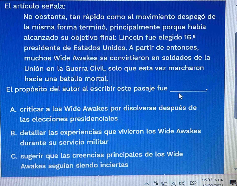 El artículo señala:
No obstante, tan rápido como el movimiento despegó de
la misma forma terminó, principalmente porque había
alcanzado su objetivo final: Lincoln fue elegido 16.º
presidente de Estados Unidos. A partir de entonces,
muchos Wide Awakes se convirtieron en soldados de la
Unión en la Guerra Civil, solo que esta vez marcharon
hacia una batalla mortal.
El propósito del autor al escribir este pasaje fue_
.
A. criticar a los Wide Awakes por disolverse después de
las elecciones presidenciales
B. detallar las experiencias que vivieron los Wide Awakes
durante su servicio militar
C. sugerir que las creencias principales de los Wide
Awakes seguían siendo inciertas
08:57 
ESP p. m.