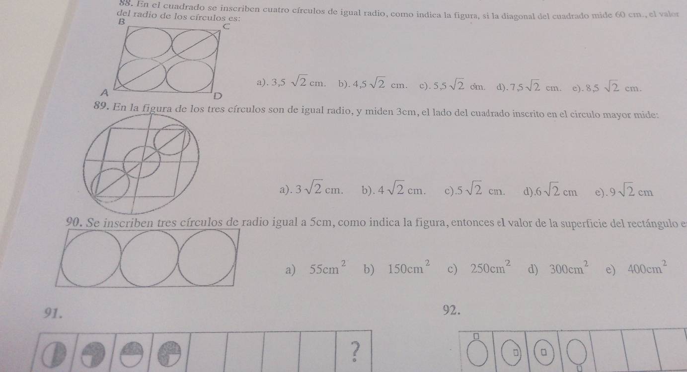 En el cuadrado se inscriben cuatro círculos de igual radio, como indica la figura, si la diagonal del cuadrado mide 60 cm., el valor
del radio de los círculos es:
B
a).3,5sqrt(2)cm. b). 4,5sqrt(2)cm. c). 5,5sqrt(2)cm. d). 7,5sqrt(2)cm. e). 8,5sqrt(2)cm. 
A
89. En la figura de los tres círculos son de igual radio, y miden 3cm, el lado del cuadrado inscrito en el circulo mayor mide:
a) 3sqrt(2)cm. b). 4sqrt(2)cm. c) 5sqrt(2)cm. d) 6sqrt(2)cm e) 9sqrt(2)cm
90. Se inscriben tres círculos de radio igual a 5cm, como indica la figura, entonces el valor de la superficie del rectángulo e
a) 55cm^2 b) 150cm^2 c) 250cm^2 d) 300cm^2 e) 400cm^2
91. 92.
0
?
□