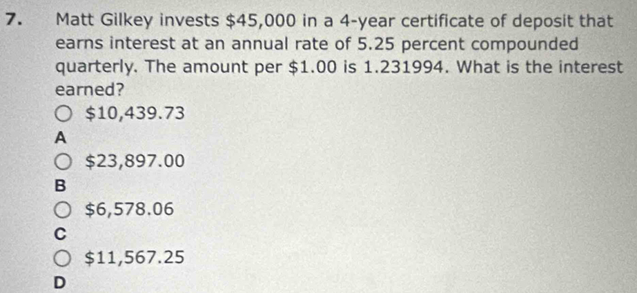 Matt Gilkey invests $45,000 in a 4-year certificate of deposit that
earns interest at an annual rate of 5.25 percent compounded
quarterly. The amount per $1.00 is 1.231994. What is the interest
earned?
$10,439.73
A
$23,897.00
B
$6,578.06
C
$11,567.25
D