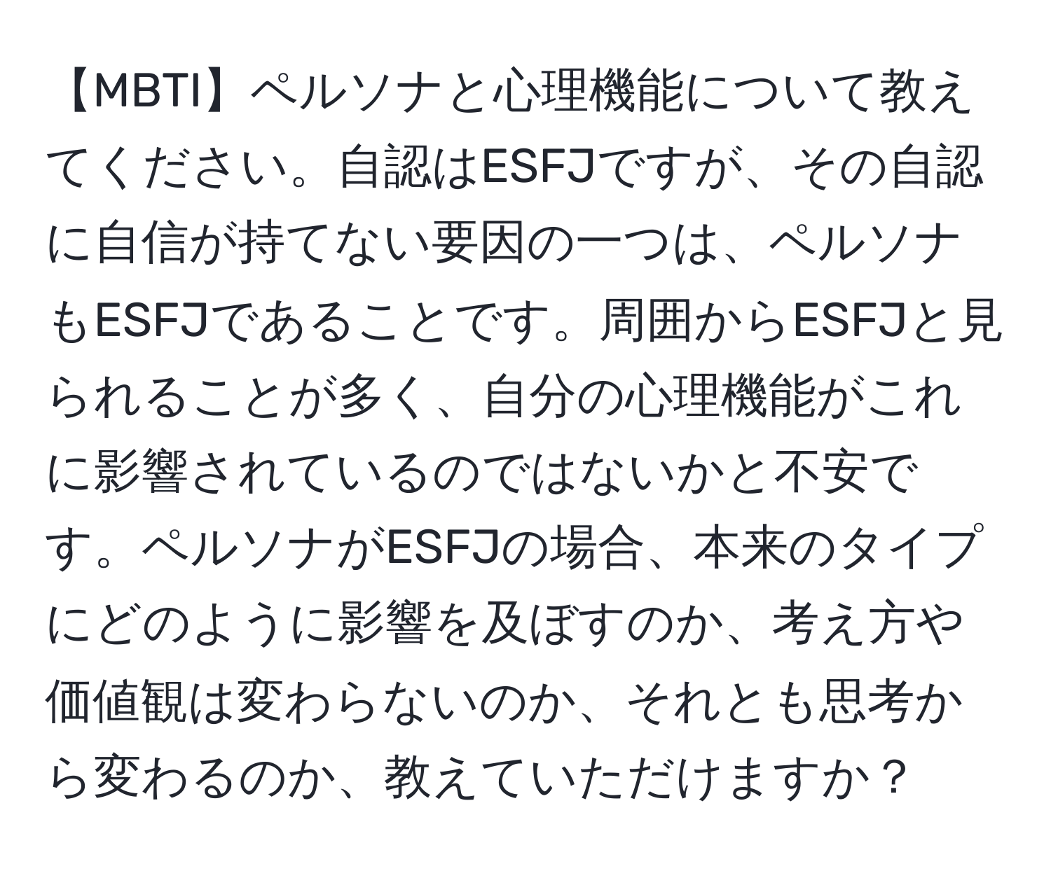 【MBTI】ペルソナと心理機能について教えてください。自認はESFJですが、その自認に自信が持てない要因の一つは、ペルソナもESFJであることです。周囲からESFJと見られることが多く、自分の心理機能がこれに影響されているのではないかと不安です。ペルソナがESFJの場合、本来のタイプにどのように影響を及ぼすのか、考え方や価値観は変わらないのか、それとも思考から変わるのか、教えていただけますか？