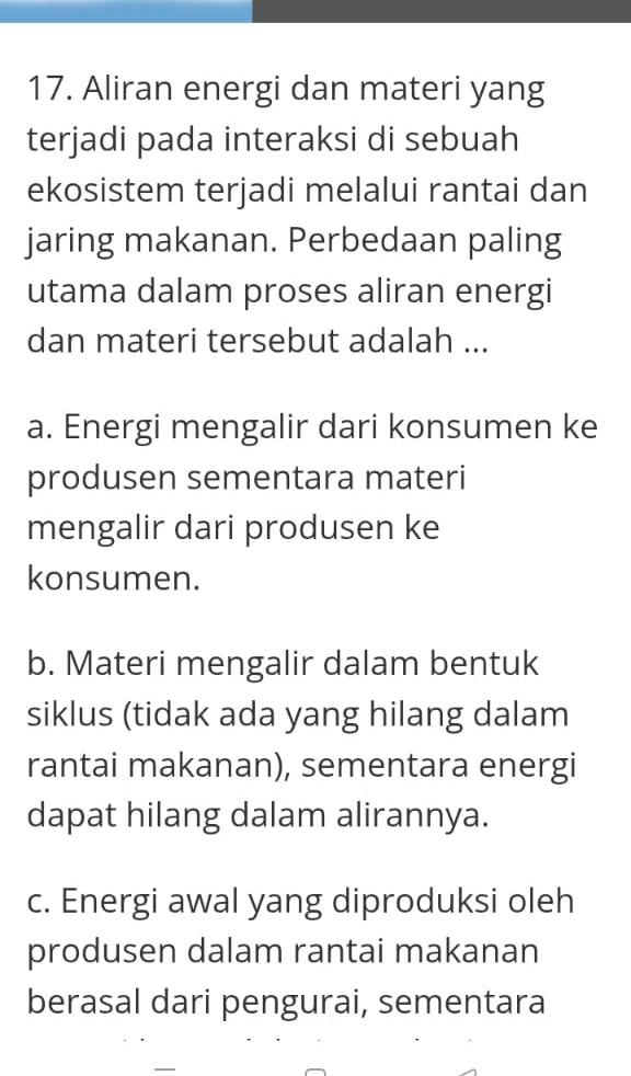 Aliran energi dan materi yang
terjadi pada interaksi di sebuah
ekosistem terjadi melalui rantai dan
jaring makanan. Perbedaan paling
utama dalam proses aliran energi
dan materi tersebut adalah ...
a. Energi mengalir dari konsumen ke
produsen sementara materi
mengalir dari produsen ke
konsumen.
b. Materi mengalir dalam bentuk
siklus (tidak ada yang hilang dalam
rantai makanan), sementara energi
dapat hilang dalam alirannya.
c. Energi awal yang diproduksi oleh
produsen dalam rantai makanan
berasal dari pengurai, sementara