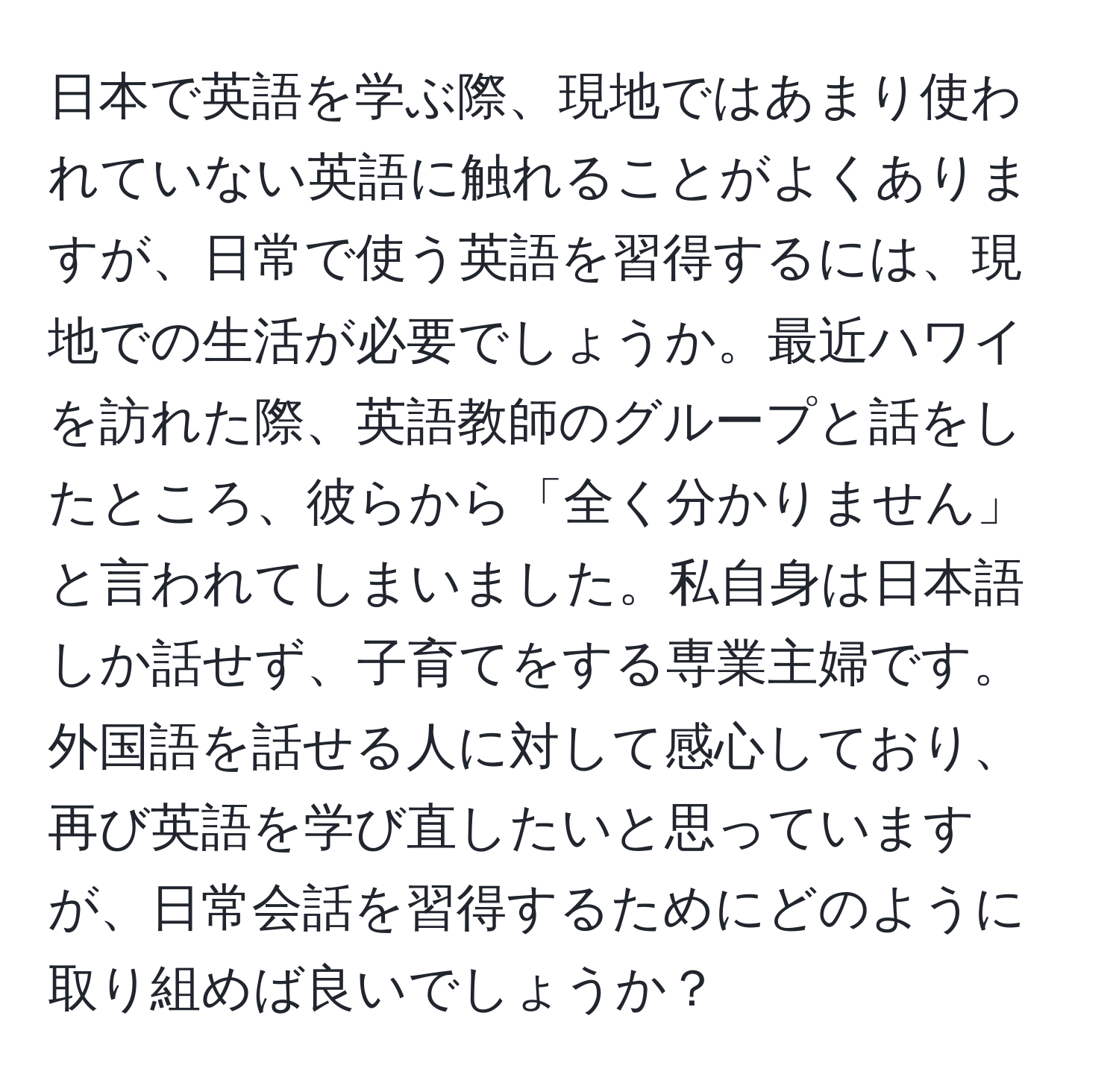 日本で英語を学ぶ際、現地ではあまり使われていない英語に触れることがよくありますが、日常で使う英語を習得するには、現地での生活が必要でしょうか。最近ハワイを訪れた際、英語教師のグループと話をしたところ、彼らから「全く分かりません」と言われてしまいました。私自身は日本語しか話せず、子育てをする専業主婦です。外国語を話せる人に対して感心しており、再び英語を学び直したいと思っていますが、日常会話を習得するためにどのように取り組めば良いでしょうか？