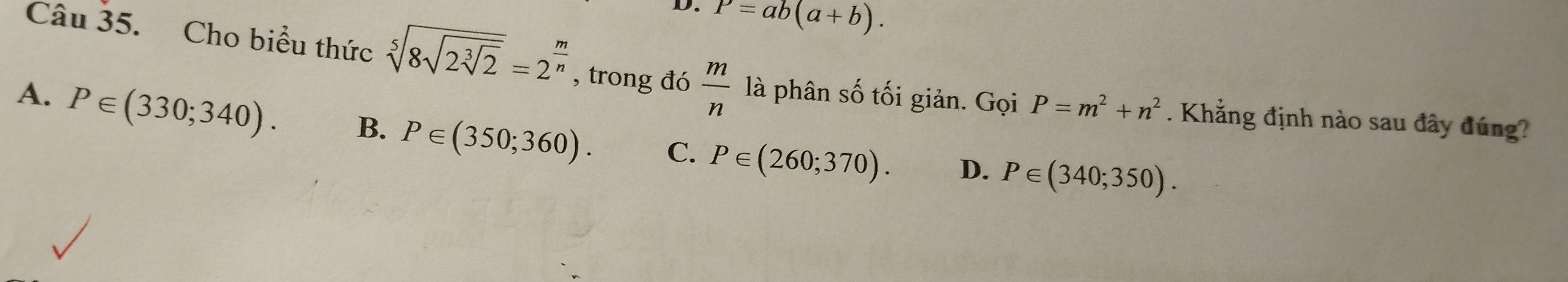 P=ab(a+b). 
Câu 35. Cho biểu thức sqrt[5](8sqrt 2sqrt [3]2)=2^(frac m)n , trong đó  m/n  là phân số tối giản. Gọi P=m^2+n^2. Khẳng định nào sau đây đúng?
A. P∈ (330;340). B. P∈ (350;360). C. P∈ (260;370). D. P∈ (340;350).