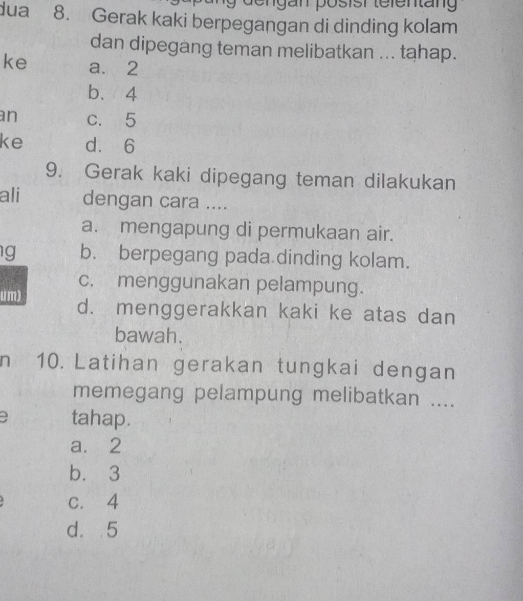 dengän posish telentäng
dua 8. Gerak kaki berpegangan di dinding kolam
dan dipegang teman melibatkan ... tahap.
ke
a. 2
b. 4
an c. 5
ke d. 6
9. Gerak kaki dipegang teman dilakukan
ali dengan cara ....
a. mengapung di permukaan air.
g
b. berpegang pada dinding kolam.
c. menggunakan pelampung.
um)
d. menggerakkan kaki ke atas dan
bawah.
n 10. Latihan gerakan tungkai dengan
memegang pelampung melibatkan ....
a tahap.
a. 2
b. 3
c. 4
d. 5