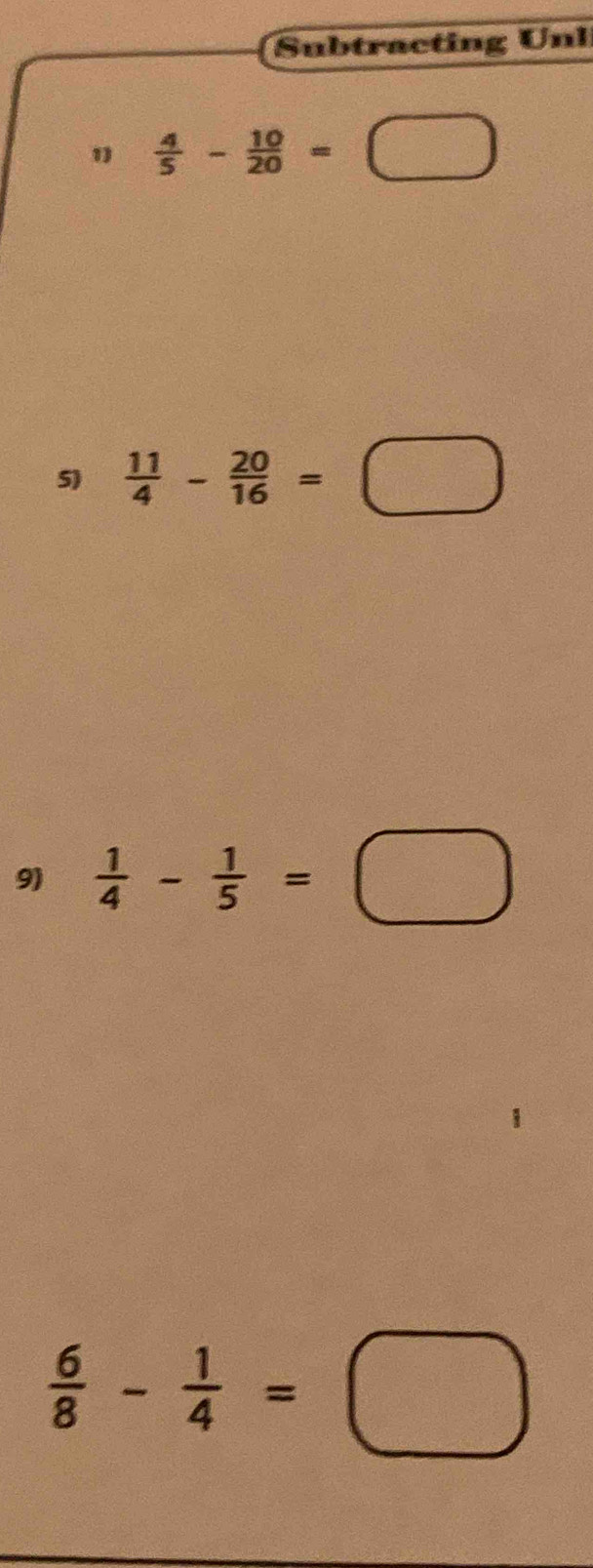 Subtracting Unl 
1  4/5 - 10/20 =□
5)  11/4 - 20/16 =□
9)  1/4 - 1/5 =□
 6/8 - 1/4 =□