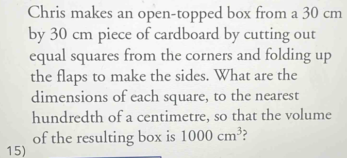 Chris makes an open-topped box from a 30 cm
by 30 cm piece of cardboard by cutting out 
equal squares from the corners and folding up 
the flaps to make the sides. What are the 
dimensions of each square, to the nearest 
hundredth of a centimetre, so that the volume 
of the resulting box is 1000cm^3 2 
15)