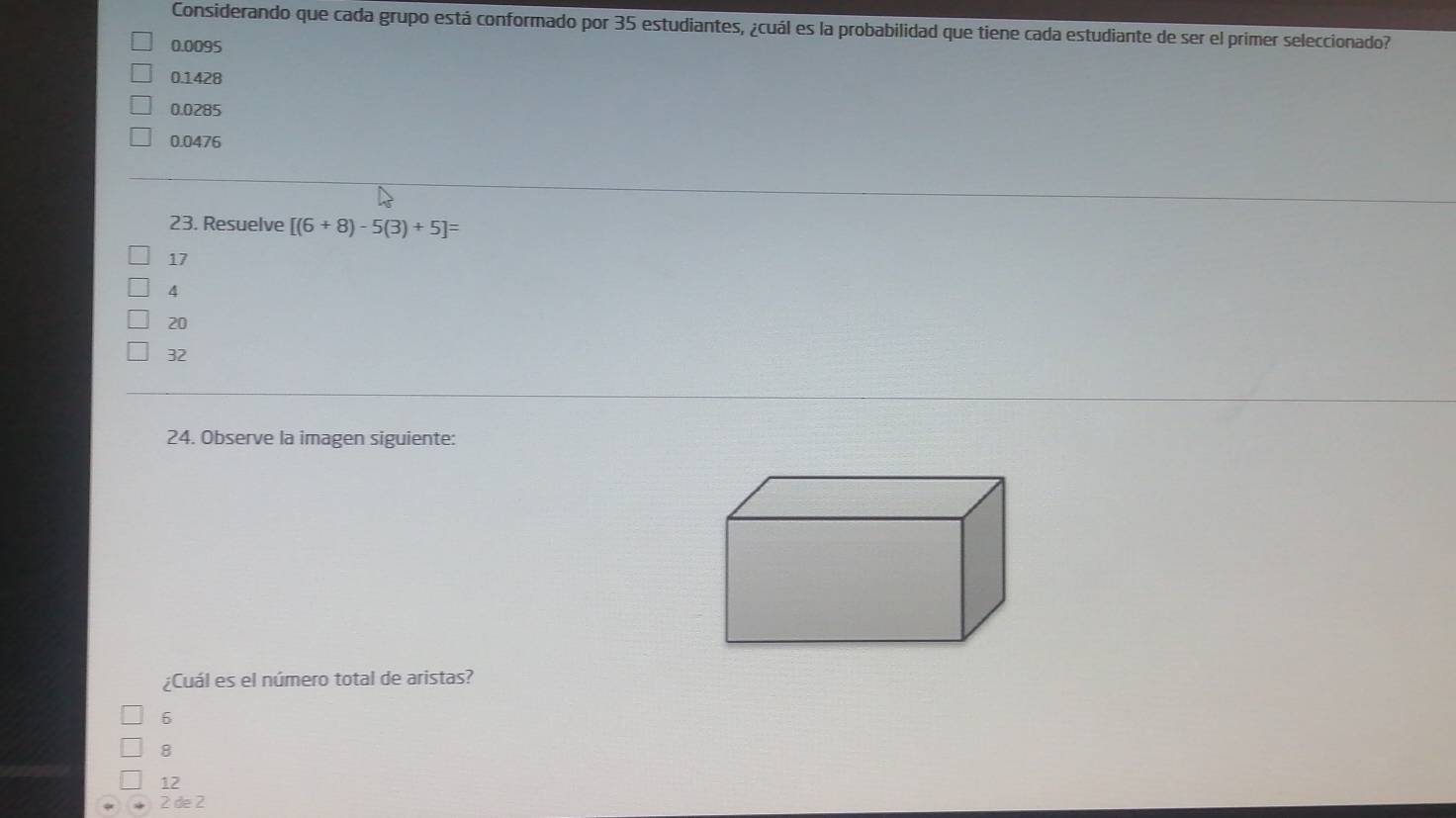 Considerando que cada grupo está conformado por 35 estudiantes, ¿cuál es la probabilidad que tiene cada estudiante de ser el primer seleccionado?
0.0095
0.1428
0.0285
0.0476
23. Resuelve [(6+8)-5(3)+5]=
17
4
20
32
24. Observe la imagen siguiente:
¿Cuál es el número total de aristas?
6
8
12
2 de 2