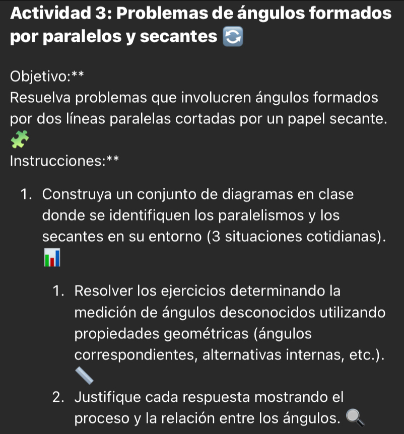 Actividad 3: Problemas de ángulos formados 
por paralelos y secantes 
Objetivo:** 
Resuelva problemas que involucren ángulos formados 
por dos líneas paralelas cortadas por un papel secante. 
Instrucciones:** 
1. Construya un conjunto de diagramas en clase 
donde se identifiquen los paralelismos y los 
secantes en su entorno (3 situaciones cotidianas). 
1. Resolver los ejercicios determinando la 
medición de ángulos desconocidos utilizando 
propiedades geométricas (ángulos 
correspondientes, alternativas internas, etc.). 
2. Justifique cada respuesta mostrando el 
proceso y la relación entre los ángulos.