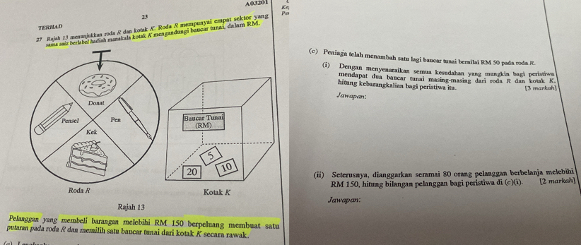 A03201
K
23
TERHAD
27 Rajah 13 menanjukkan roda R dan kotak K. Roda R mempunyai empat sektor yang 
Pes 
sama saíz berlabel hadiah manakala kotak K mengandungi baucar tunai, dalam RM. 
(c) Peniaga telah menambah satu lagi baucar tunai bernilai RM 50 pada roda R. 
(i) Dengan menyenaraikan semua kesudahan yang mungkin bagi peristiwa 
mendapat dua baucar tunai masing-masing dari roda R dan kotak K
hitung kebarangkalian bagi peristiwa itu. [3 markah] 
Jawapan: 
Donat 
Pensel Pen 
Kek a
(ii) Seterusnya, dianggarkan seramai 80 orang pelanggan berbelanja melebihi 
Roda R RM 150, hitung bilangan pelanggan bagi peristiwa di (c)(i). [2 markah] 
Jawapan: 
Rajah 13 
Pelanggan yang membeli barangan melebihi RM 150 berpeluang membuat satu 
putaran pada roda R dan memilih satu baucar tunai dari kotak K secara rawak.