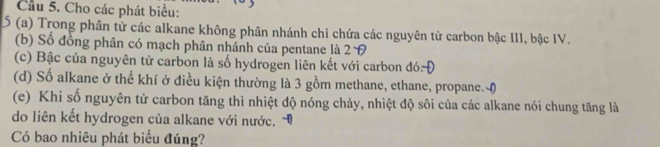 Cầu 5. Cho các phát biểu: 
S (a) Trong phân tử các alkane không phân nhánh chỉ chứa các nguyên tử carbon bậc III, bậc IV. 
(b) Số đồng phân có mạch phân nhánh của pentane là 2 9 
(c) Bậc của nguyên tử carbon là số hydrogen liên kết với carbon đó- 
(d) Số alkane ở thể khí ở điều kiện thường là 3 gồm methane, ethane, propane. M) 
(e) Khi số nguyên tử carbon tăng thì nhiệt độ nóng chảy, nhiệt độ sôi của các alkane nói chung tăng là 
do liên kết hydrogen của alkane với nước. 
Có bao nhiêu phát biểu đúng?