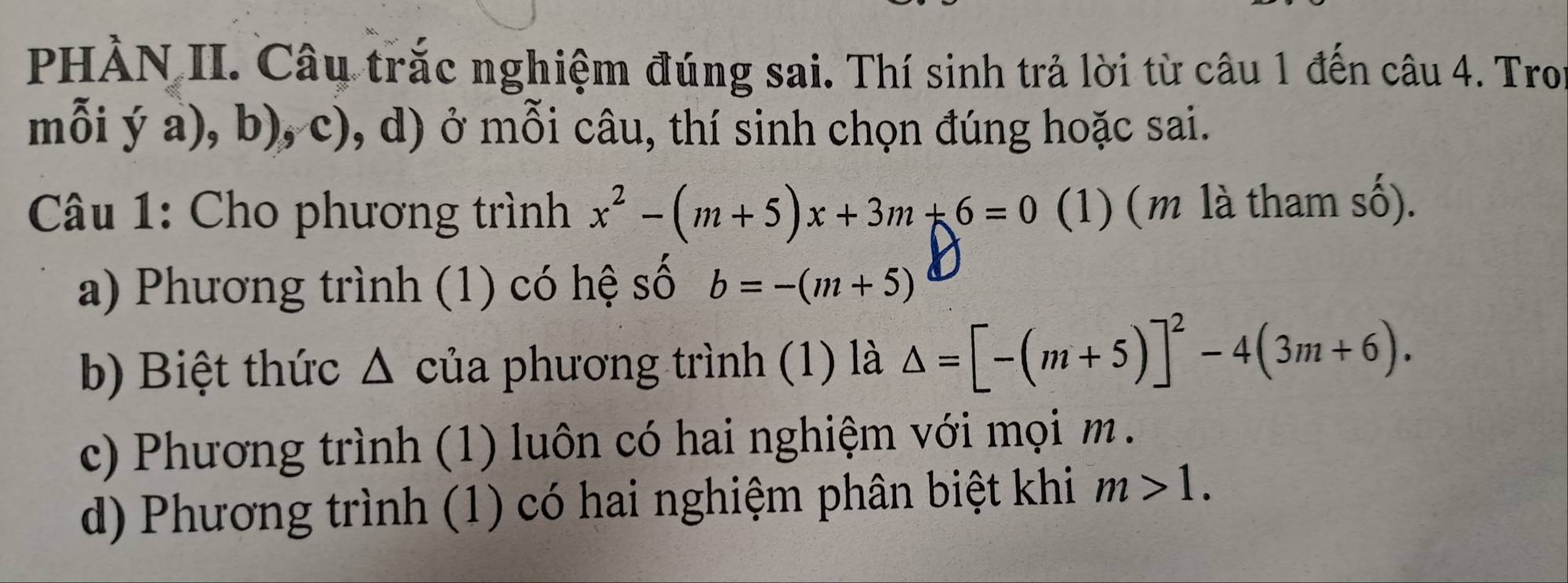 PHÀN II. Câu trắc nghiệm đúng sai. Thí sinh trả lời từ câu 1 đến câu 4. Tron
mỗi ý a) ), b), c), d) ở mỗi câu, thí sinh chọn đúng hoặc sai.
Câu 1: Cho phương trình x^2-(m+5)x+3m+6=0 (1) (m là tham số).
a) Phương trình (1) có hệ số b=-(m+5)
b) Biệt thức Δ của phương trình (1) là △ =[-(m+5)]^2-4(3m+6).
c) Phương trình (1) luôn có hai nghiệm với mọi m.
d) Phương trình (1) có hai nghiệm phân biệt khi m>1.