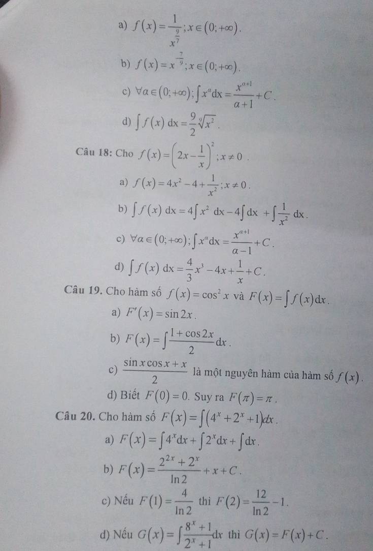 a) f(x)=frac 1x^(frac 9)7;x∈ (0;+∈fty ).
b) f(x)=x^(-frac 7)9;x∈ (0;+∈fty ).
c) forall alpha ∈ (0;+∈fty );∈t x^adx= (x^(a+1))/alpha +1 +C.
d) ∈t f(x)dx= 9/2 sqrt[9](x^2).
Câu 18: Cho f(x)=(2x- 1/x )^2;x!= 0.
a) f(x)=4x^2-4+ 1/x^2 ;x!= 0.
b) ∈t f(x)dx=4∈t x^2dx-4∈t dx+∈t  1/x^2 dx.
c) forall alpha ∈ (0;+∈fty );∈t x^(alpha)dx= (x^(alpha +1))/alpha -1 +C.
d) ∈t f(x)dx= 4/3 x^3-4x+ 1/x +C.
Câu 19. Cho hàm số f(x)=cos^2x và F(x)=∈t f(x)dx.
a) F'(x)=sin 2x.
b) F(x)=∈t  (1+cos 2x)/2 dx.
c)  (sin xcos x+x)/2  là một nguyên hàm của hàm số f(x).
d) Biết F(0)=0. Suy ra F(π )=π .
Câu 20. Cho hàm số F(x)=∈t (4^x+2^x+1)dx.
a) F(x)=∈t 4^xdx+∈t 2^xdx+∈t dx.
b) F(x)= (2^(2x)+2^x)/ln 2 +x+C.
c) Nếu F(1)= 4/ln 2  thì F(2)= 12/ln 2 -1.
d) Nếu G(x)=∈t  (8^x+1)/2^x+1 dx thì G(x)=F(x)+C.