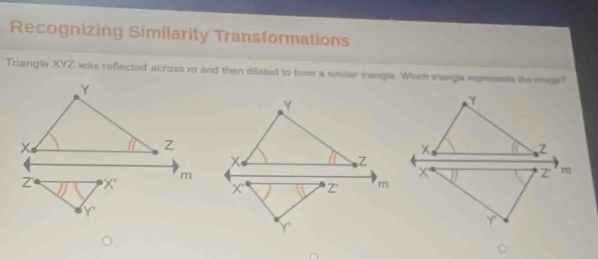 Recognizing Similarity Transformations 
Triangle XYZ was reflected across n and then dilated to form a simiar trenge. Which trenge expresents the smge?