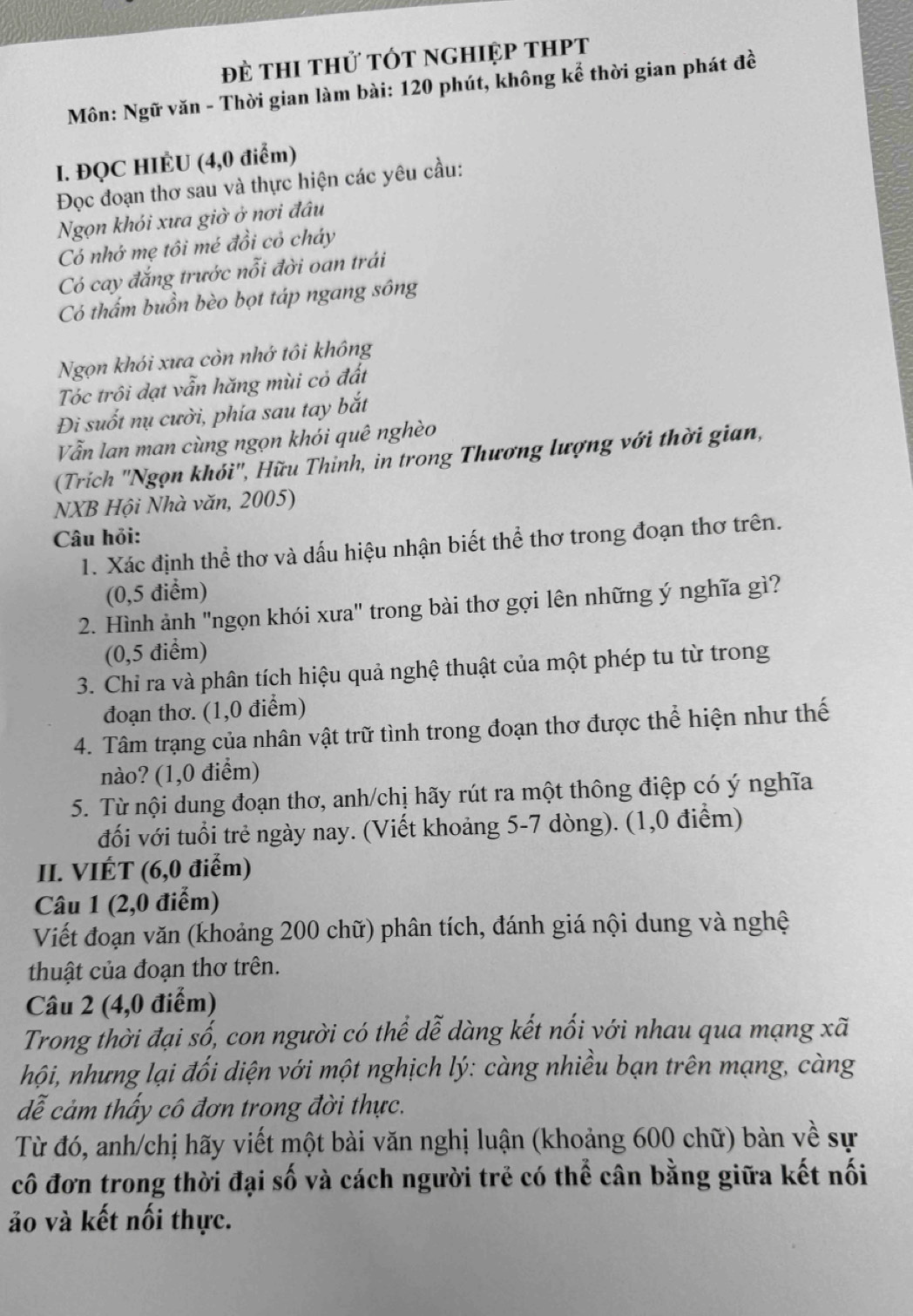 đẻ tHI thử TÓt ngHIệp tHPT
Môn: Ngữ văn - Thời gian làm bài: 120 phút, không kể thời gian phát đề
I. ĐQC HIÉU (4,0 điểm)
Đọc đoạn thơ sau và thực hiện các yêu cầu:
Ngọn khói xưa giờ ở nơi đâu
Có nhớ mẹ tôi mé đồi cỏ cháy
Có cay đắng trước nỗi đời oan trái
Có thấm buồn bèo bọt táp ngang sông
Ngọn khói xưa còn nhớ tôi không
Tóc trôi dạt vẫn hăng mùi cỏ đất
Đi suốt nụ cười, phía sau tay bắt
Vẫn lan man cùng ngọn khói quê nghèo
(Trích 'Ngọn khói", Hữu Thinh, in trong Thương lượng với thời gian,
NXB Hội Nhà văn, 2005)
Câu hỏi:
1. Xác định thể thơ và dấu hiệu nhận biết thể thơ trong đoạn thơ trên.
(0,5 điểm)
2. Hình ảnh "ngọn khói xưa" trong bài thơ gợi lên những ý nghĩa gì?
(0,5 điểm)
3. Chỉ ra và phân tích hiệu quả nghệ thuật của một phép tu từ trong
đoạn thơ. (1,0 điểm)
4. Tâm trạng của nhân vật trữ tình trong đoạn thơ được thể hiện như thế
nào? (1,0 điểm)
5. Từ nội dung đoạn thơ, anh/chị hãy rút ra một thông điệp có ý nghĩa
đối với tuổi trẻ ngày nay. (Viết khoảng 5-7 dòng). (1,0 điểm)
II. VIÉT (6,0 điểm)
Câu 1 (2,0 điểm)
Viết đoạn văn (khoảng 200 chữ) phân tích, đánh giá nội dung và nghệ
thuật của đoạn thơ trên.
Câu 2 (4,0 điểm)
Trong thời đại số, con người có thể dễ dàng kết nổi với nhau qua mạng xã
hội, nhưng lại đối diện với một nghịch lý: càng nhiều bạn trên mạng, càng
dễ cảm thấy cô đơn trong đời thực.
Từ đó, anh/chị hãy viết một bài văn nghị luận (khoảng 600 chữ) bàn về sự
cô đơn trong thời đại số và cách người trẻ có thể cân bằng giữa kết nối
ảo và kết nối thực.