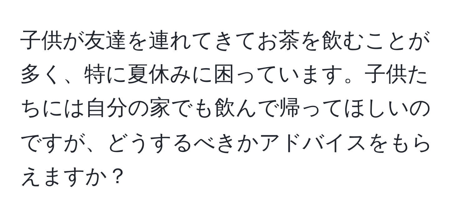 子供が友達を連れてきてお茶を飲むことが多く、特に夏休みに困っています。子供たちには自分の家でも飲んで帰ってほしいのですが、どうするべきかアドバイスをもらえますか？