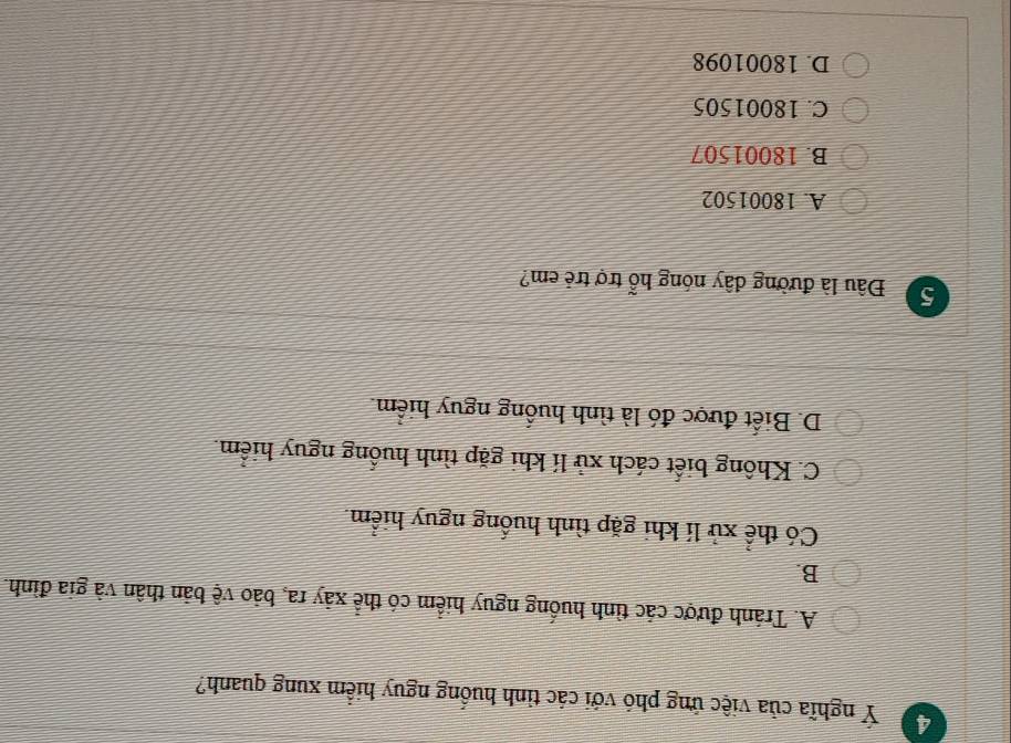 4 Ý nghĩa của việc ứng phó với các tỉnh huống nguy hiểm xung quanh?
A. Tránh được các tình huống nguy hiểm có thể xây ra, bảo vệ bản thân và gia đình.
B.
Có thể xử lí khi gặp tình huống nguy hiểm.
C. Không biết cách xử lí khi gặp tình huống nguy hiểm.
D. Biết được đó là tình huống nguy hiểm.
5 Đâu là đường dây nóng hỗ trợ trẻ em?
A. 18001502
B. 18001507
C. 18001505
D. 18001098