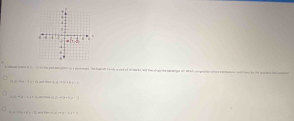 A (isical) ctaty o (1,-2) on the grid and picks up a passenger. The taxicab travels a total of 16 blocks, and then drops the passenger off. Which composition of two translations could-describe the taxicabs final possont
D y)to (x-2,y+2) (4,y)to (x+8,y=7)
(1-4(x-4,y+7) (x,y)to (x+6,y=11
(1-a+4x+4=12 (x,y)to (x-0,y+1)