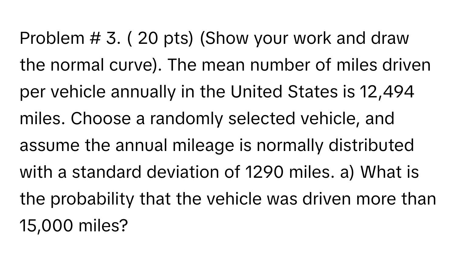 Problem # 3. ( 20 ﻿pts) (Show your work and draw the normal curve). ﻿The mean number of miles driven per vehicle annually in the United States is 12,494 ﻿miles. Choose a randomly selected vehicle, and assume the annual mileage is normally distributed with a standard deviation of 1290 ﻿miles. a) ﻿What is the probability that the vehicle was driven more than 15,000 miles?