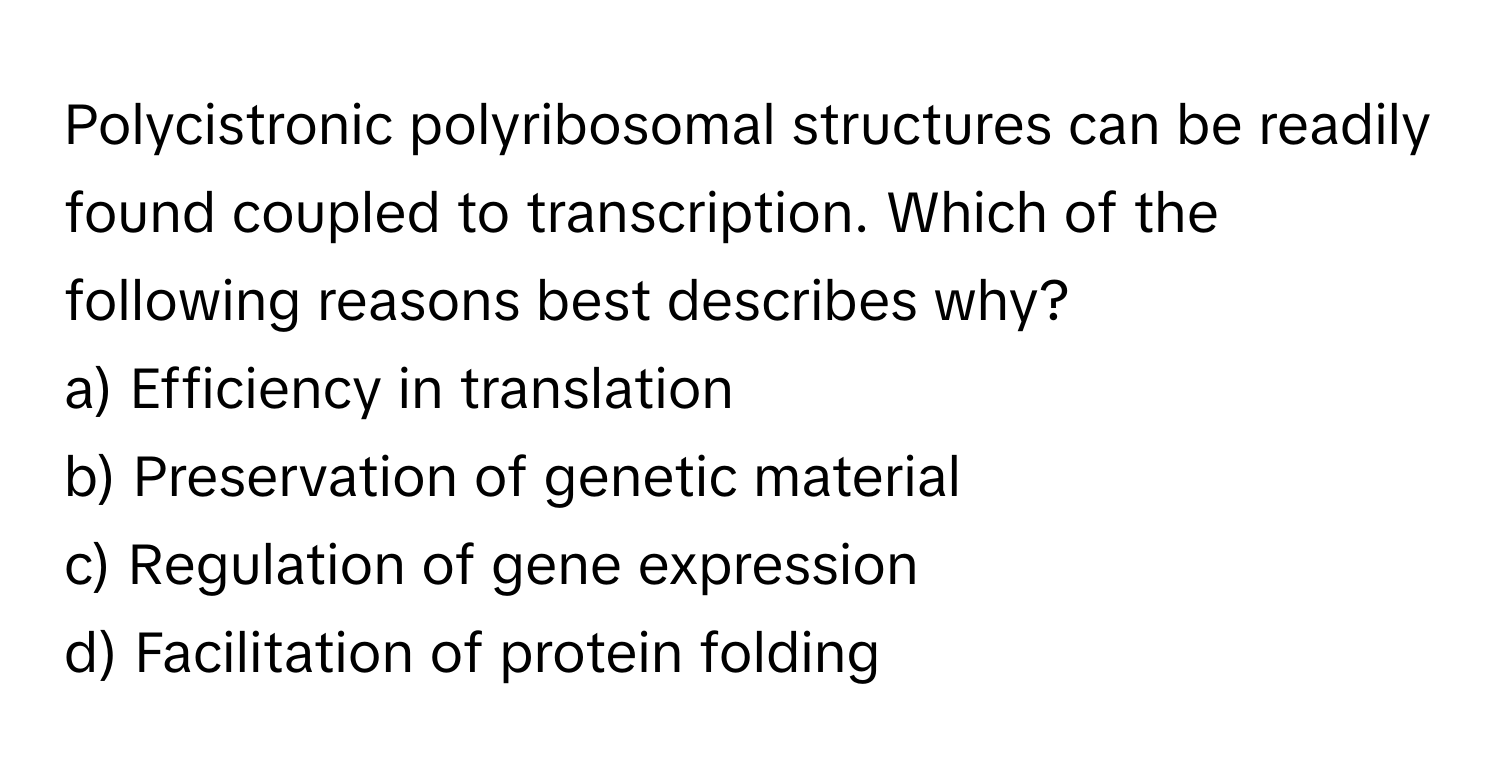 Polycistronic polyribosomal structures can be readily found coupled to transcription. Which of the following reasons best describes why?

a) Efficiency in translation 
b) Preservation of genetic material 
c) Regulation of gene expression 
d) Facilitation of protein folding