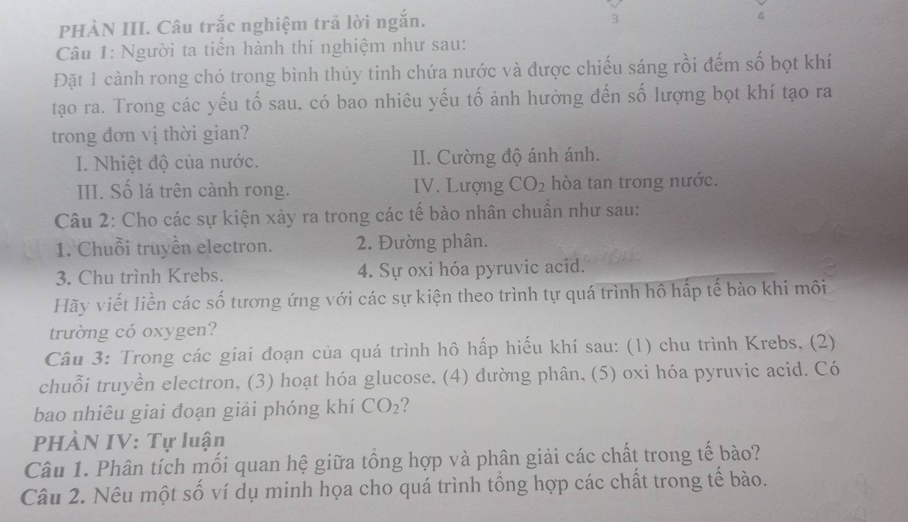 PHÀN III. Câu trắc nghiệm trả lời ngắn. 
3 
Câu 1: Người ta tiến hành thí nghiệm như sau: 
Đặt 1 cành rong chó trong bình thủy tinh chứa nước và được chiếu sáng rồi đếm số bọt khí 
tạao ra. Trong các yếu tố sau. có bao nhiêu yếu tố ảnh hưởng đến số lượng bọt khí tạo ra 
trong đơn vị thời gian? 
I. Nhiệt độ của nước. II. Cường độ ánh ánh. 
III. Số lá trên cành rong. IV. Lượng CO_2 hòa tan trong nước. 
Câu 2: Cho các sự kiện xảy ra trong các tế bào nhân chuẩn như sau: 
1. Chuỗi truyền electron. 2. Đường phân. 
3. Chu trình Krebs. 4. Sự oxi hóa pyruvic acid. 
Hãy viết liền các số tương ứng với các sự kiện theo trình tự quá trình hô hấp tế bào khi môi 
trường có oxygen? 
Câu 3: Trong các giai đoạn của quá trình hô hấp hiếu khí sau: (1) chu trình Krebs, (2) 
chuỗi truyền electron, (3) hoạt hóa glucose, (4) đường phân, (5) oxi hóa pyruvic acid. Có 
bao nhiêu giai đoạn giải phóng khí CO_2 ? 
PHÀN IV: Tự luận 
Câu 1. Phân tích mối quan hệ giữa tổng hợp và phân giải các chất trong tế bào? 
Câu 2. Nêu một số ví dụ minh họa cho quá trình tổng hợp các chất trong tế bào.