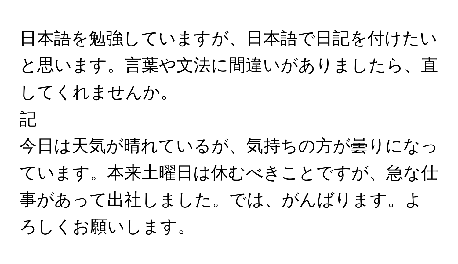 日本語を勉強していますが、日本語で日記を付けたいと思います。言葉や文法に間違いがありましたら、直してくれませんか。

記

今日は天気が晴れているが、気持ちの方が曇りになっています。本来土曜日は休むべきことですが、急な仕事があって出社しました。では、がんばります。よろしくお願いします。