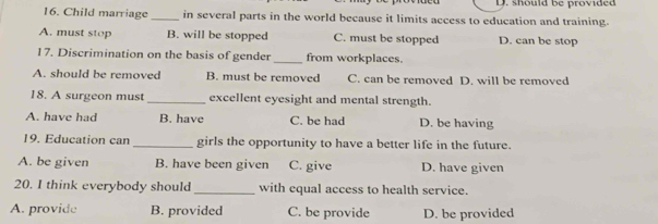 should be provided
16. Child marriage _in several parts in the world because it limits access to education and training.
A. must stop B. will be stopped C. must be stopped D. can be stop
17. Discrimination on the basis of gender _from workplaces.
A. should be removed B. must be removed C. can be removed D. will be removed
18. A surgeon must_ excellent eyesight and mental strength.
A. have had B. have C. be had D. be having
19. Education can _girls the opportunity to have a better life in the future.
A. be given B. have been given C. give D. have given
20. I think everybody should _with equal access to health service.
A. provide B. provided C. be provide D. be provided