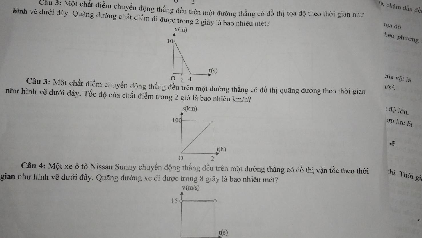 chậm dần đề
Câu 3: Một chất điểm chuyển động thẳng đều trên một đường thẳng có đồ thị tọa độ theo thời gian như
hình vẽ dưới đây. Quãng đường chất điểm đi được trong 2 giây là bao nhiêu mét?
tọa độ.
x(m
heo phương
10
t(s)
4
của vật là
Câu 3: Một chất điểm chuyển động thẳng đều trên một đường thẳng có đồ thị quãng đường theo thời gian
1/s^2.
như hình vẽ dưới đây. Tốc độ của chất điểm trong 2 giờ là bao nhiêu km/h?
độ lớn.
ợp lực là
sẽ
Câu 4: Một xe ô tô Nissan Sunny chuyển động thắng đều trên một đường thắng có đồ thị vận tốc theo thời Thí. Thời gia
gian như hình vẽ dưới đây. Quãng đường xe đi được trong 8 giây là bao nhiêu mét?
v(m/s)
15
t(s)