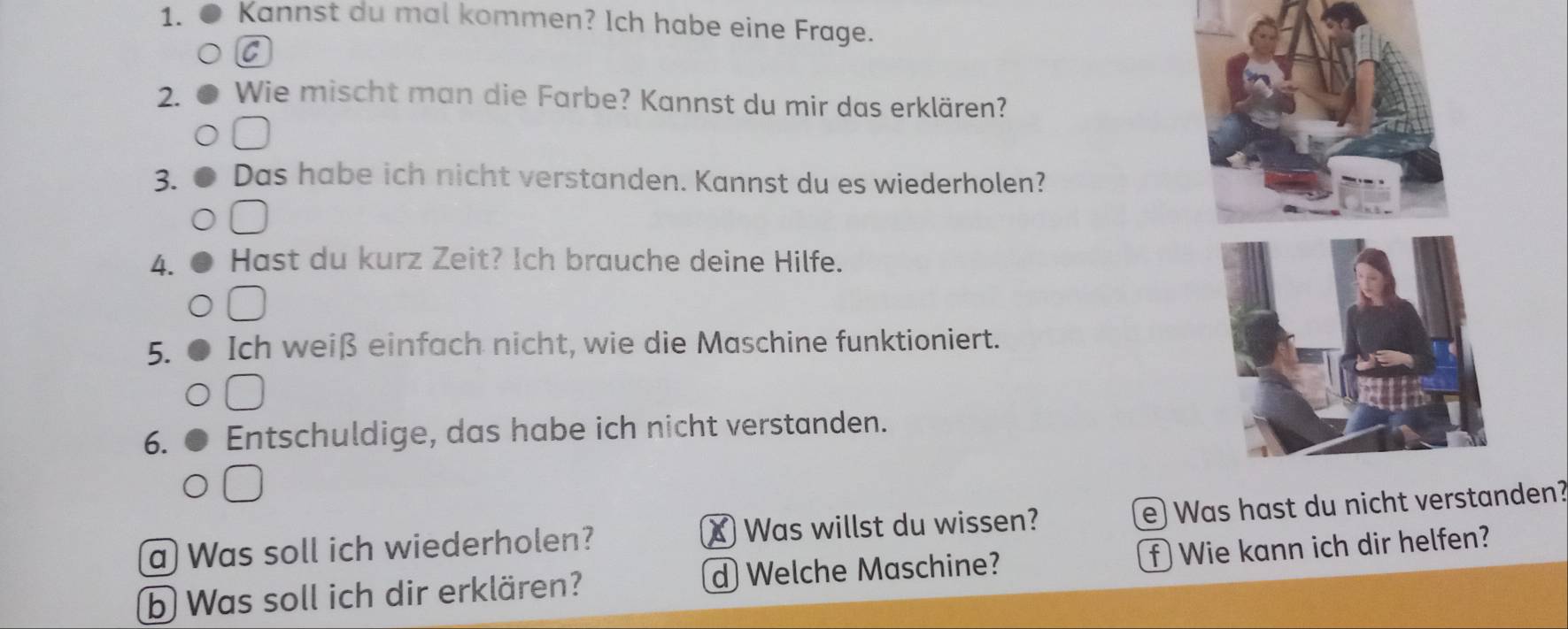 Kannst du mal kommen? Ich habe eine Frage. 
C 
2. Wie mischt man die Farbe? Kannst du mir das erklären? 
3. Das habe ich nicht verstanden. Kannst du es wiederholen? 
4. Hast du kurz Zeit? Ich brauche deine Hilfe. 
5. Ich weiß einfach nicht, wie die Maschine funktioniert. 
6. Entschuldige, das habe ich nicht verstanden. 
a Was soll ich wiederholen? X Was willst du wissen? e) Waden? 
b Was soll ich dir erklären? d Welche Maschine? f Wie kann ich dir helfen?