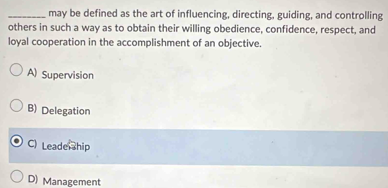 may be defined as the art of influencing, directing, guiding, and controlling
others in such a way as to obtain their willing obedience, confidence, respect, and
loyal cooperation in the accomplishment of an objective.
A) Supervision
B) Delegation
C) Leade hip
D) Management