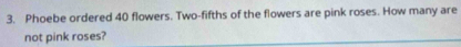 Phoebe ordered 40 flowers. Two-fifths of the flowers are pink roses. How many are 
not pink roses?